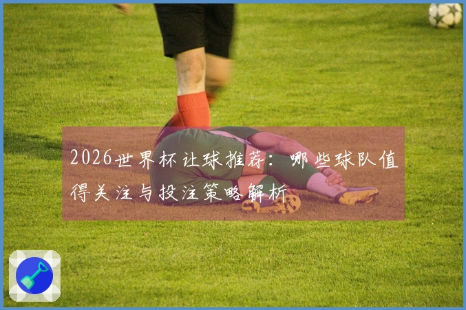 2026世界杯让球推荐：哪些球队值得关注与投注策略解析